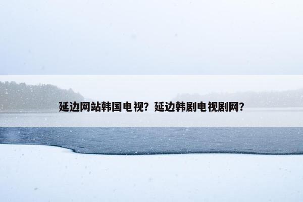 延边网站韩国电视？延边韩剧电视剧网？