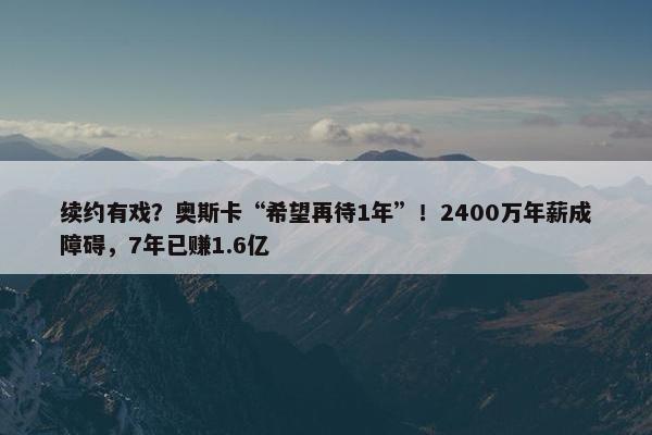 续约有戏？奥斯卡“希望再待1年”！2400万年薪成障碍，7年已赚1.6亿