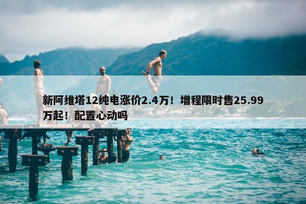 新阿维塔12纯电涨价2.4万！增程限时售25.99万起！配置心动吗