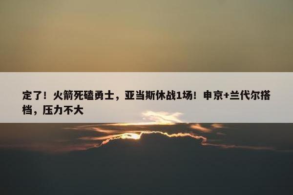 定了！火箭死磕勇士，亚当斯休战1场！申京+兰代尔搭档，压力不大