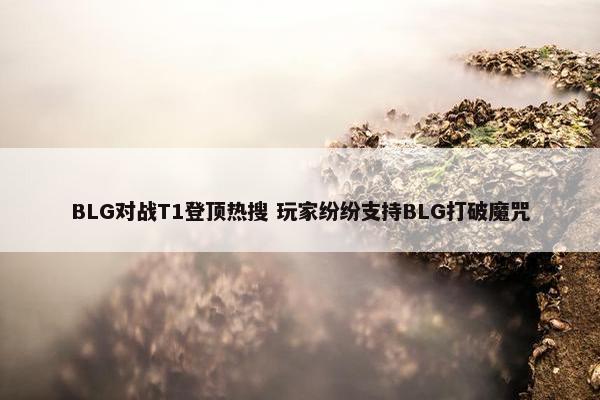 BLG对战T1登顶热搜 玩家纷纷支持BLG打破魔咒