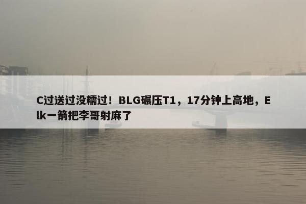 C过送过没糯过！BLG碾压T1，17分钟上高地，Elk一箭把李哥射麻了