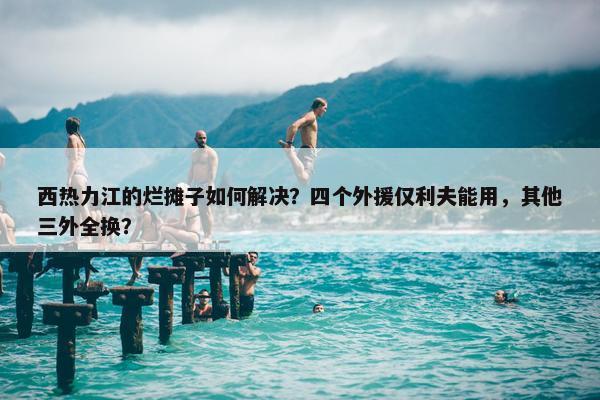 西热力江的烂摊子如何解决？四个外援仅利夫能用，其他三外全换？