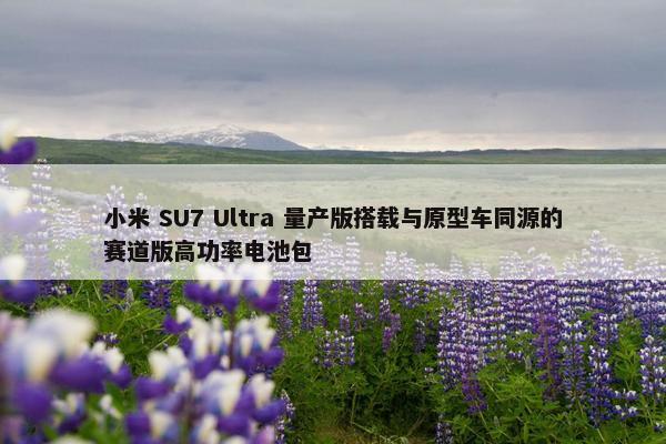 小米 SU7 Ultra 量产版搭载与原型车同源的赛道版高功率电池包