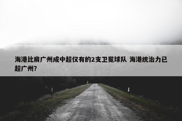 海港比肩广州成中超仅有的2支卫冕球队 海港统治力已超广州？