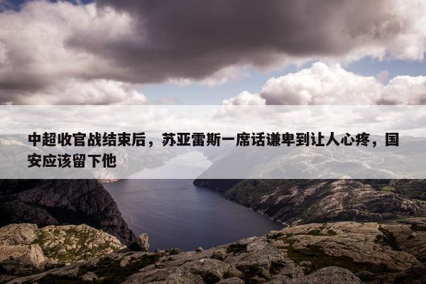 中超收官战结束后，苏亚雷斯一席话谦卑到让人心疼，国安应该留下他