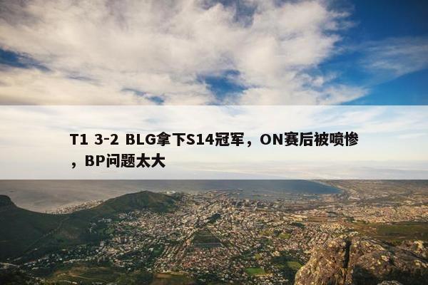 T1 3-2 BLG拿下S14冠军，ON赛后被喷惨，BP问题太大