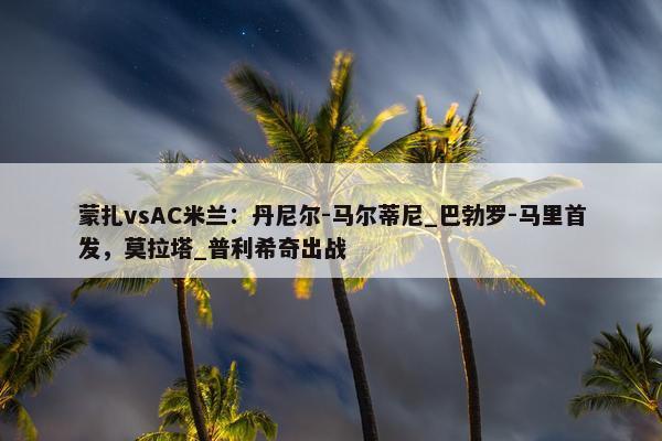 蒙扎vsAC米兰：丹尼尔-马尔蒂尼_巴勃罗-马里首发，莫拉塔_普利希奇出战