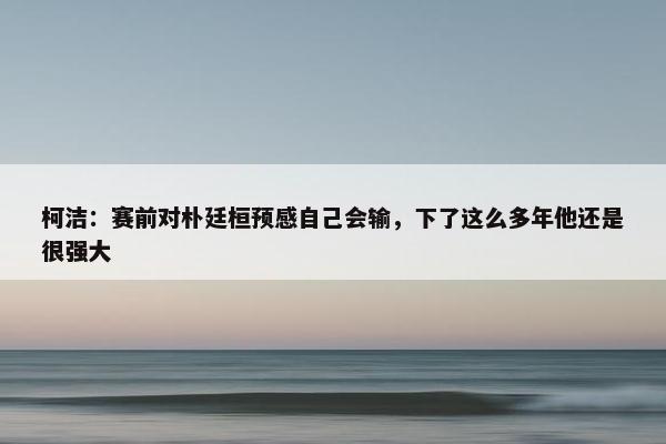 柯洁：赛前对朴廷桓预感自己会输，下了这么多年他还是很强大