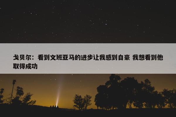 戈贝尔：看到文班亚马的进步让我感到自豪 我想看到他取得成功