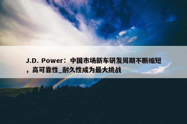 J.D. Power：中国市场新车研发周期不断缩短，高可靠性_耐久性成为最大挑战