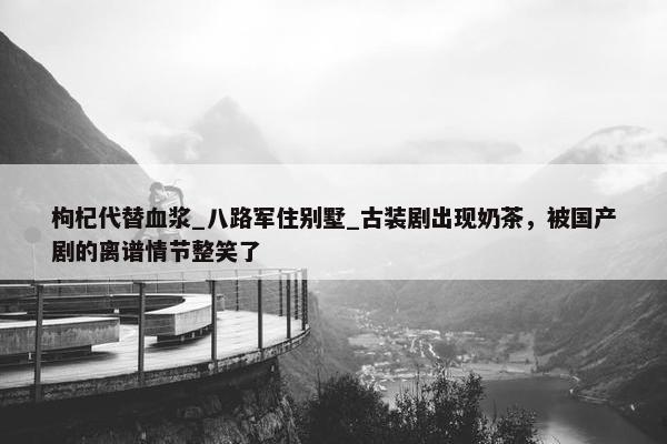 枸杞代替血浆_八路军住别墅_古装剧出现奶茶，被国产剧的离谱情节整笑了