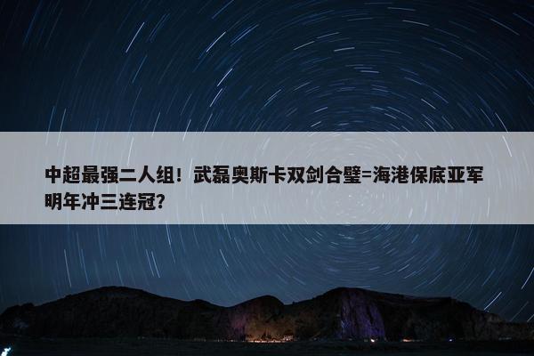 中超最强二人组！武磊奥斯卡双剑合璧=海港保底亚军 明年冲三连冠？