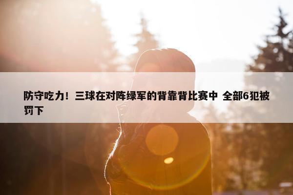 防守吃力！三球在对阵绿军的背靠背比赛中 全部6犯被罚下