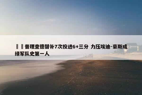 ☘️普理查德替补7次投进6+三分 力压埃迪-豪斯成绿军队史第一人