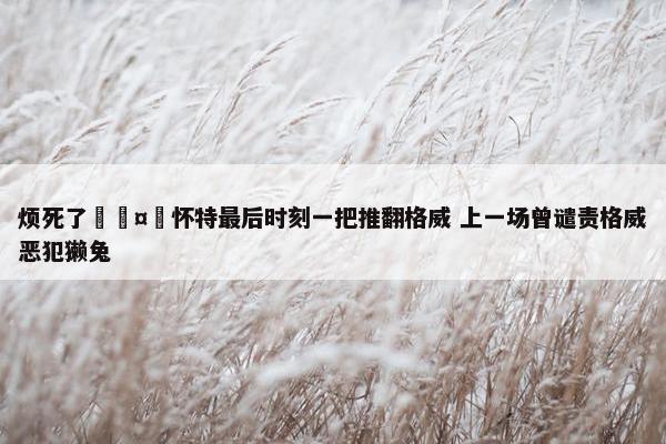 烦死了🤬怀特最后时刻一把推翻格威 上一场曾谴责格威恶犯獭兔