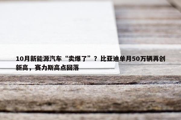 10月新能源汽车“卖爆了”？比亚迪单月50万辆再创新高，赛力斯高点回落