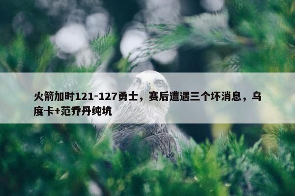 火箭加时121-127勇士，赛后遭遇三个坏消息，乌度卡+范乔丹纯坑