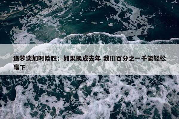 追梦谈加时险胜：如果换成去年 我们百分之一千能轻松赢下