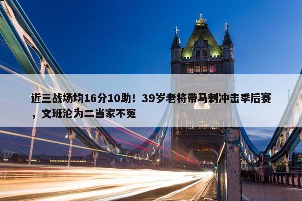 近三战场均16分10助！39岁老将带马刺冲击季后赛，文班沦为二当家不冤