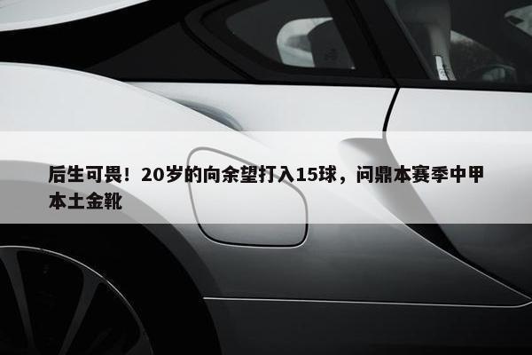 后生可畏！20岁的向余望打入15球，问鼎本赛季中甲本土金靴