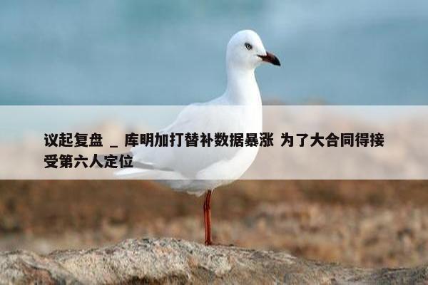 议起复盘 _ 库明加打替补数据暴涨 为了大合同得接受第六人定位