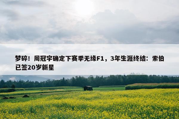 梦碎！周冠宇确定下赛季无缘F1，3年生涯终结：索伯已签20岁新星