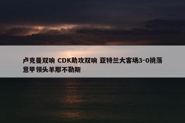 卢克曼双响 CDK助攻双响 亚特兰大客场3-0挑落意甲领头羊那不勒斯