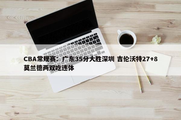 CBA常规赛：广东35分大胜深圳 吉伦沃特27+8莫兰德两双吃违体