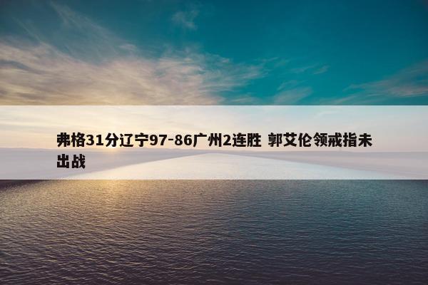 弗格31分辽宁97-86广州2连胜 郭艾伦领戒指未出战