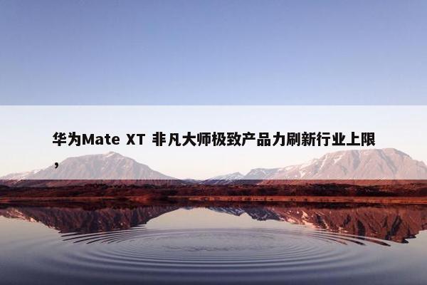 华为Mate XT 非凡大师极致产品力刷新行业上限，