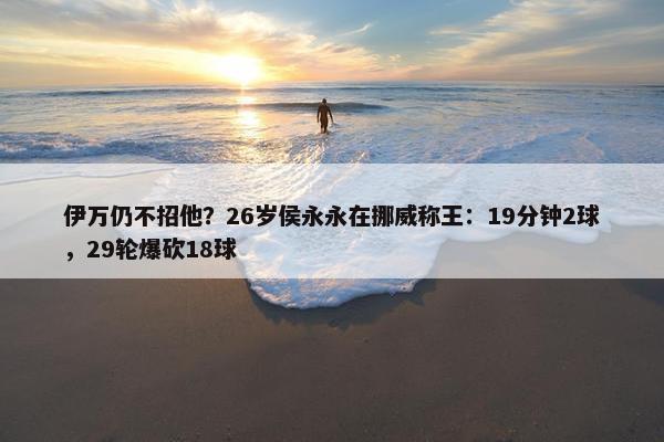 伊万仍不招他？26岁侯永永在挪威称王：19分钟2球，29轮爆砍18球