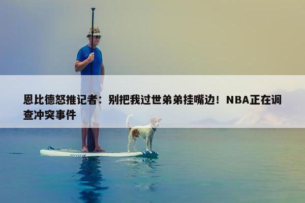 恩比德怒推记者：别把我过世弟弟挂嘴边！NBA正在调查冲突事件