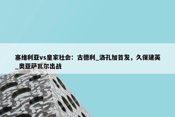 塞维利亚vs皇家社会：古德利_洛孔加首发，久保建英_奥亚萨瓦尔出战