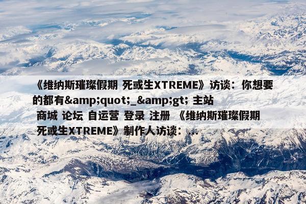 《维纳斯璀璨假期 死或生XTREME》访谈：你想要的都有&quot;_&gt; 主站 商城 论坛 自运营 登录 注册 《维纳斯璀璨假期 死或生XTREME》制作人访谈：...