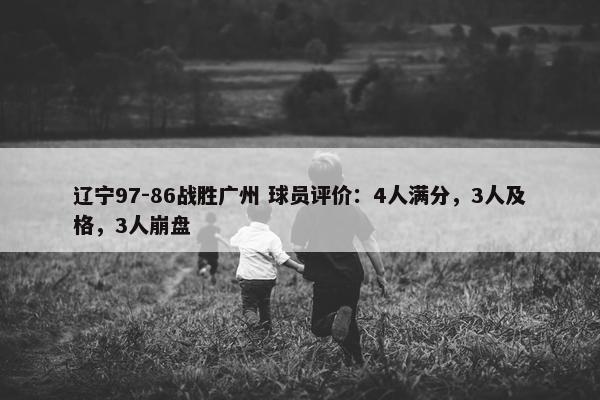 辽宁97-86战胜广州 球员评价：4人满分，3人及格，3人崩盘