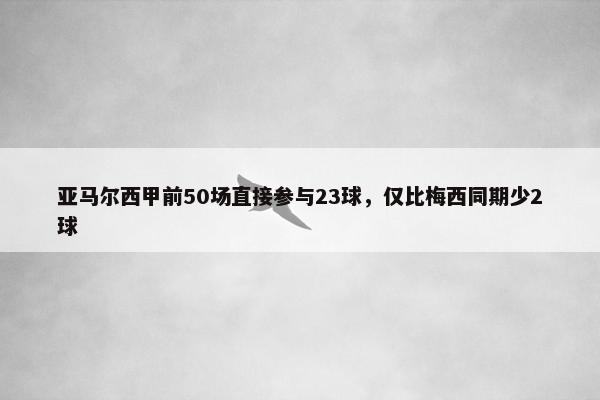 亚马尔西甲前50场直接参与23球，仅比梅西同期少2球