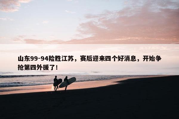 山东99-94险胜江苏，赛后迎来四个好消息，开始争抢第四外援了！