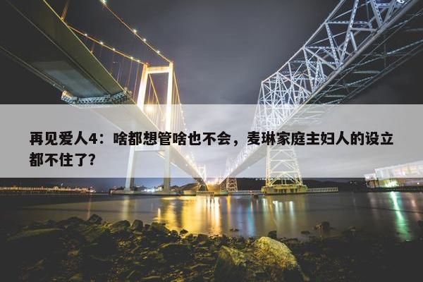 再见爱人4：啥都想管啥也不会，麦琳家庭主妇人的设立都不住了？