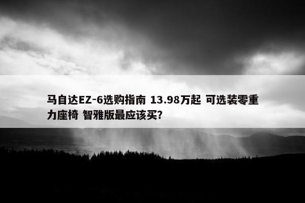 马自达EZ-6选购指南 13.98万起 可选装零重力座椅 智雅版最应该买？