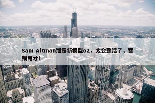 Sam Altman泄露新模型o2，太会整活了，营销鬼才！