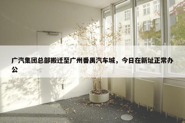 广汽集团总部搬迁至广州番禺汽车城，今日在新址正常办公