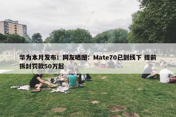 华为本月发布！网友晒图：Mate70已到线下 提前拆封罚款50万起