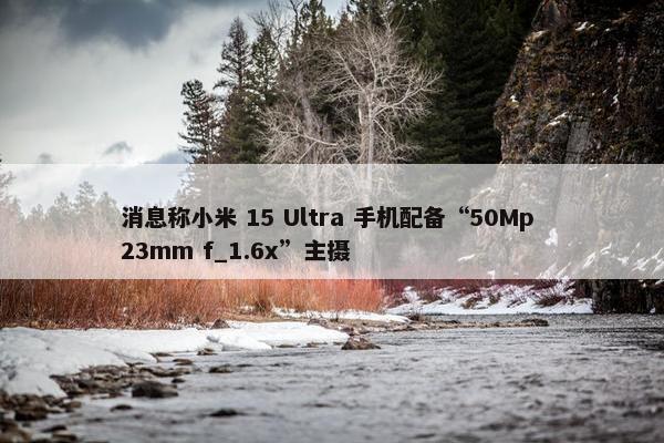 消息称小米 15 Ultra 手机配备“50Mp 23mm f_1.6x”主摄