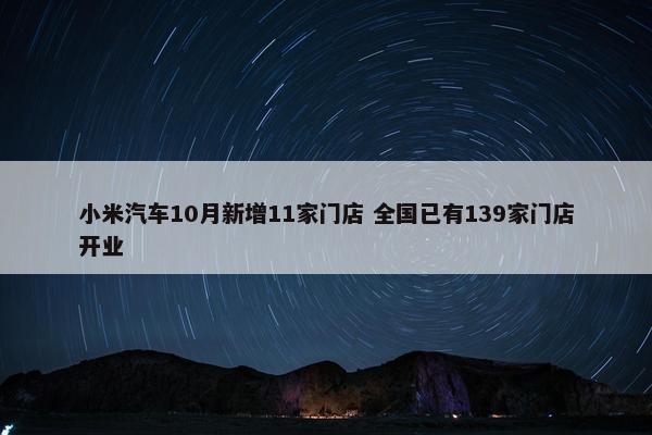 小米汽车10月新增11家门店 全国已有139家门店开业