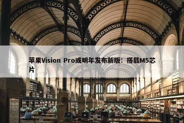 苹果Vision Pro或明年发布新版：搭载M5芯片