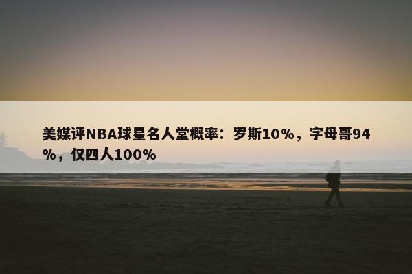 美媒评NBA球星名人堂概率：罗斯10%，字母哥94%，仅四人100%