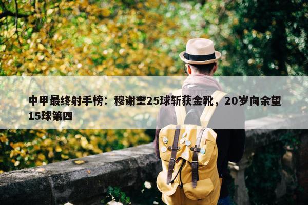 中甲最终射手榜：穆谢奎25球斩获金靴，20岁向余望15球第四