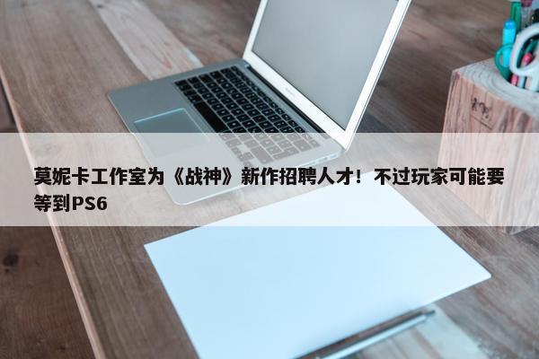 莫妮卡工作室为《战神》新作招聘人才！不过玩家可能要等到PS6