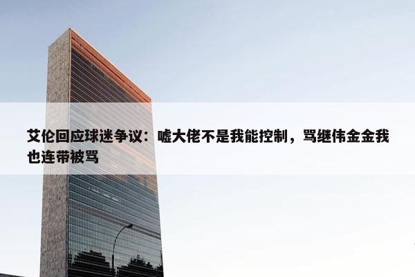 艾伦回应球迷争议：嘘大佬不是我能控制，骂继伟金金我也连带被骂